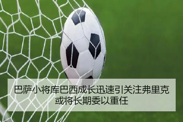 巴萨小将库巴西成长迅速引关注弗里克或将长期委以重任