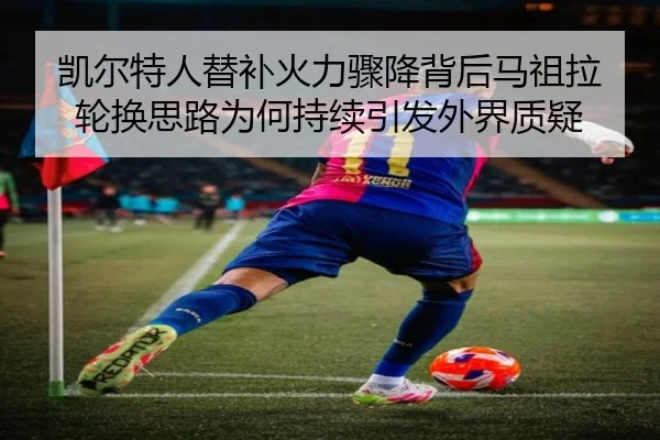 凯尔特人替补火力骤降背后马祖拉轮换思路为何持续引发外界质疑